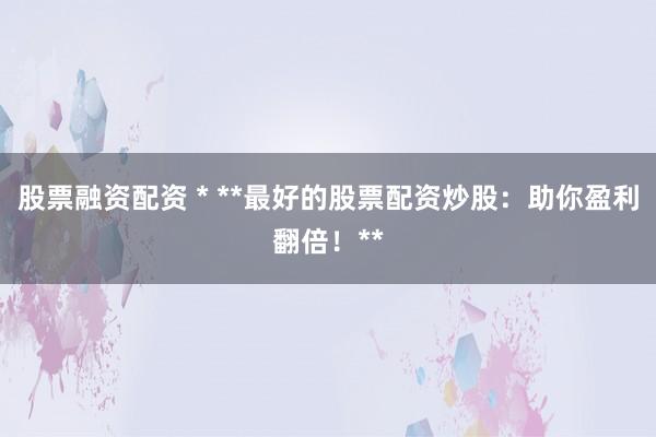 股票融资配资 * **最好的股票配资炒股：助你盈利翻倍！**