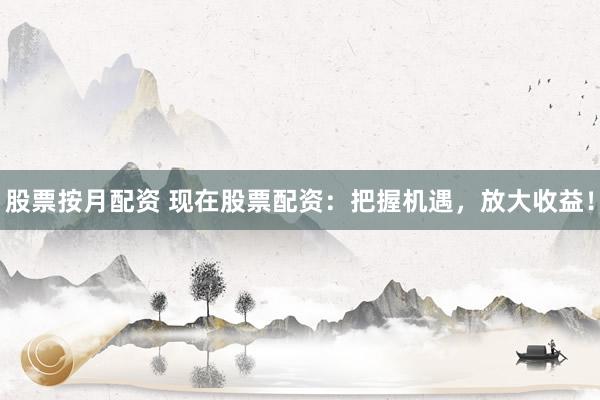 股票按月配资 现在股票配资：把握机遇，放大收益！