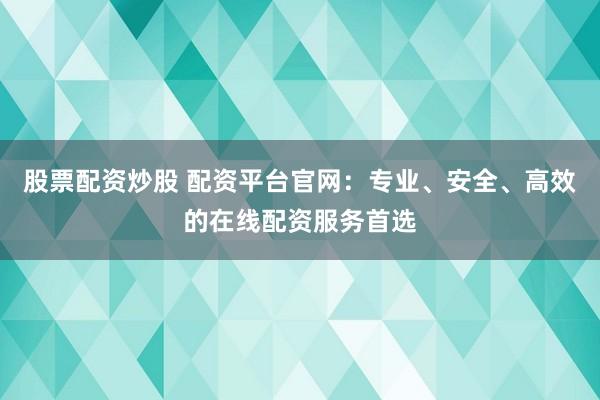 股票配资炒股 配资平台官网：专业、安全、高效的在线配资服务首选