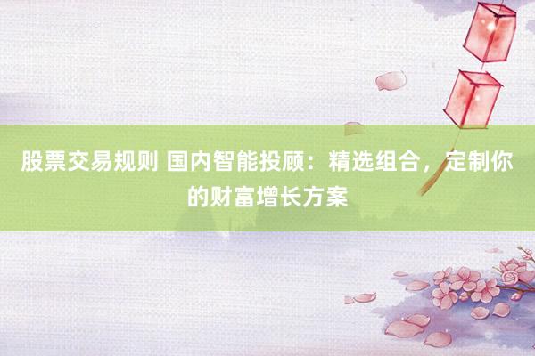 股票交易规则 国内智能投顾：精选组合，定制你的财富增长方案