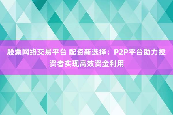 股票网络交易平台 配资新选择：P2P平台助力投资者实现高效资金利用