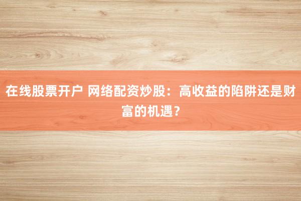 在线股票开户 网络配资炒股：高收益的陷阱还是财富的机遇？