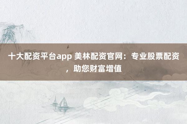 十大配资平台app 美林配资官网：专业股票配资，助您财富增值