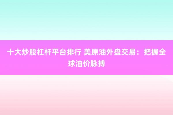 十大炒股杠杆平台排行 美原油外盘交易：把握全球油价脉搏