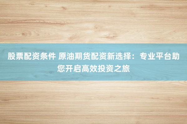 股票配资条件 原油期货配资新选择：专业平台助您开启高效投资之旅