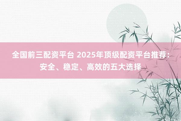 全国前三配资平台 2025年顶级配资平台推荐：安全、稳定、高效的五大选择