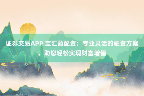 证券交易APP 宝汇盈配资：专业灵活的融资方案，助您轻松实现财富增值