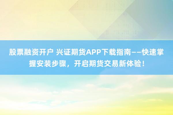 股票融资开户 兴证期货APP下载指南——快速掌握安装步骤，开启期货交易新体验！