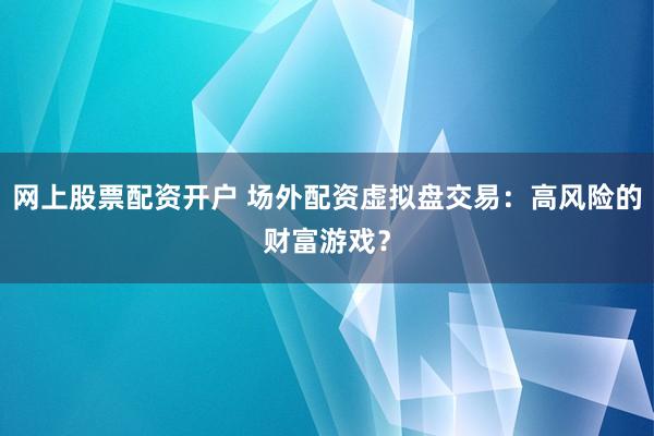 网上股票配资开户 场外配资虚拟盘交易：高风险的财富游戏？
