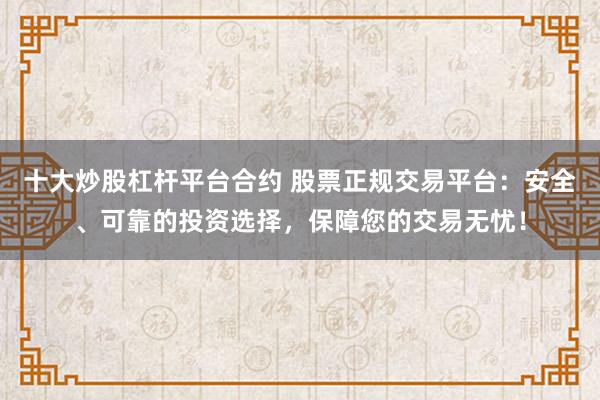 十大炒股杠杆平台合约 股票正规交易平台：安全、可靠的投资选择，保障您的交易无忧！