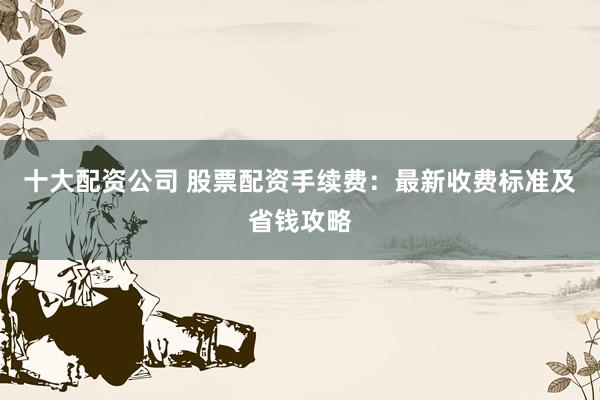 十大配资公司 股票配资手续费：最新收费标准及省钱攻略