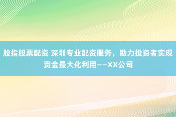 股指股票配资 深圳专业配资服务，助力投资者实现资金最大化利用——XX公司