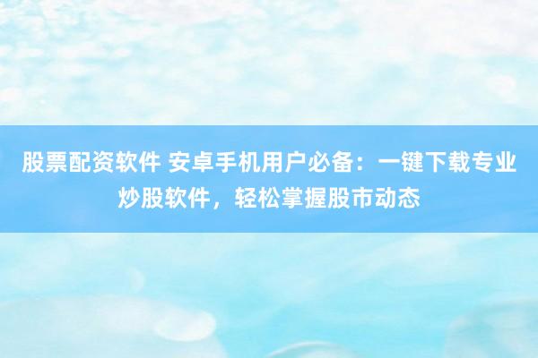 股票配资软件 安卓手机用户必备：一键下载专业炒股软件，轻松掌握股市动态
