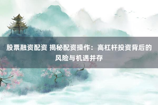 股票融资配资 揭秘配资操作：高杠杆投资背后的风险与机遇并存