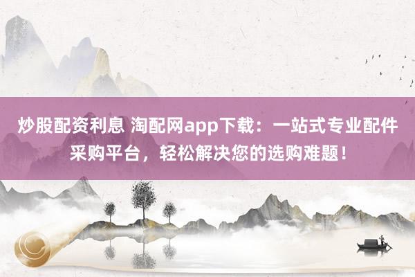炒股配资利息 淘配网app下载：一站式专业配件采购平台，轻松解决您的选购难题！
