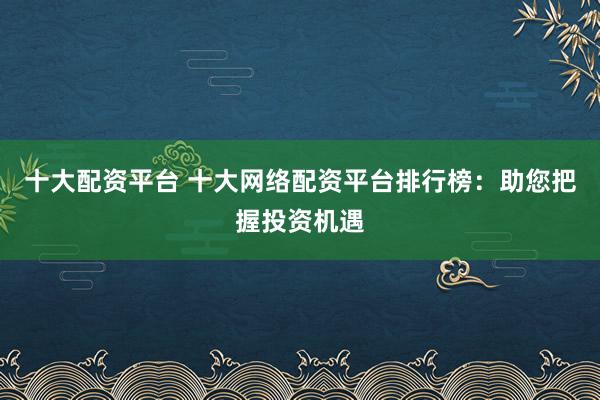 十大配资平台 十大网络配资平台排行榜：助您把握投资机遇