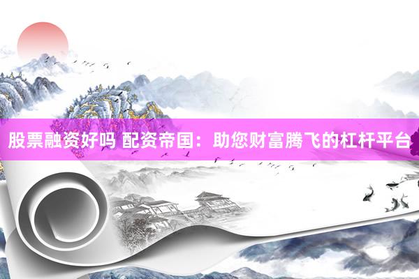 股票融资好吗 配资帝国：助您财富腾飞的杠杆平台