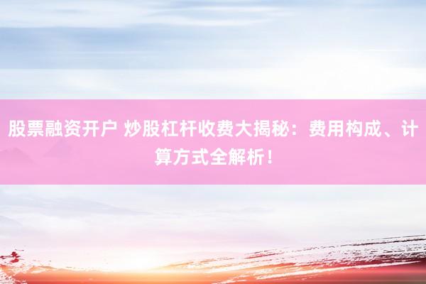 股票融资开户 炒股杠杆收费大揭秘：费用构成、计算方式全解析！