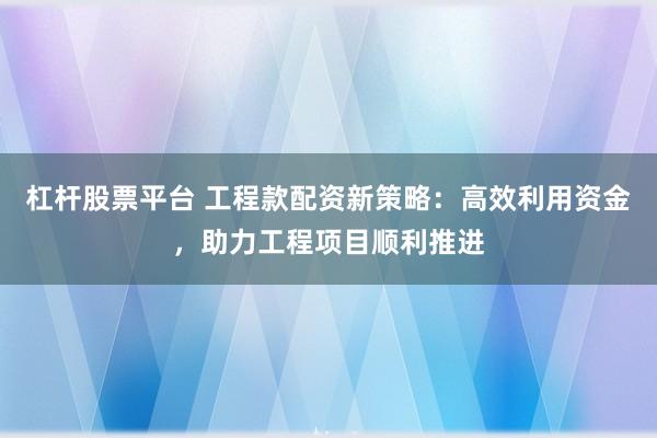 杠杆股票平台 工程款配资新策略：高效利用资金，助力工程项目顺利推进