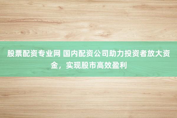 股票配资专业网 国内配资公司助力投资者放大资金，实现股市高效盈利