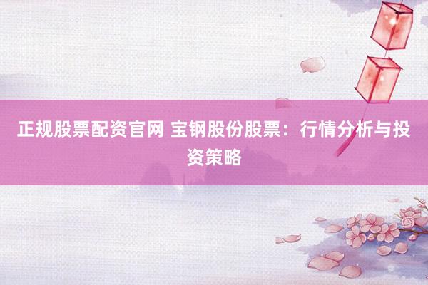 正规股票配资官网 宝钢股份股票：行情分析与投资策略