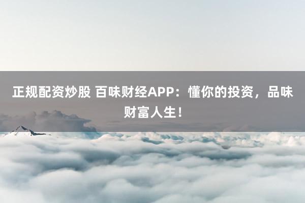 正规配资炒股 百味财经APP：懂你的投资，品味财富人生！