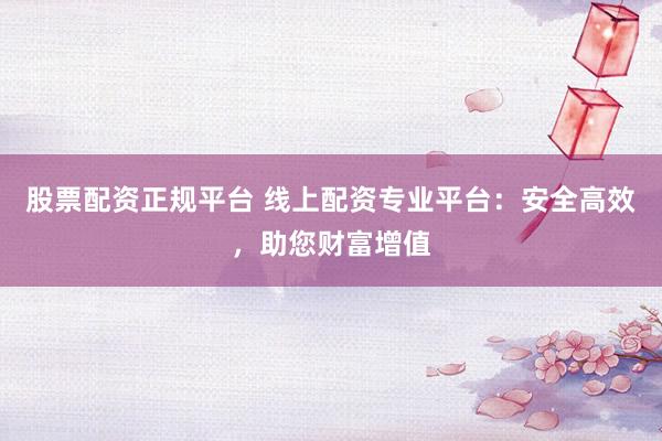 股票配资正规平台 线上配资专业平台：安全高效，助您财富增值