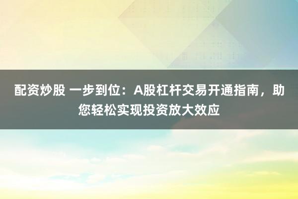 配资炒股 一步到位：A股杠杆交易开通指南，助您轻松实现投资放大效应