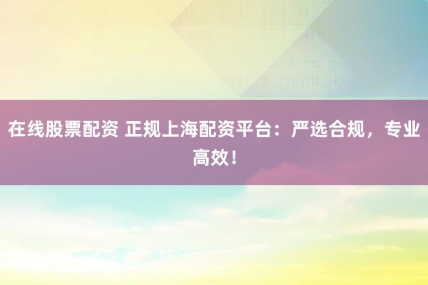 在线股票配资 正规上海配资平台：严选合规，专业高效！