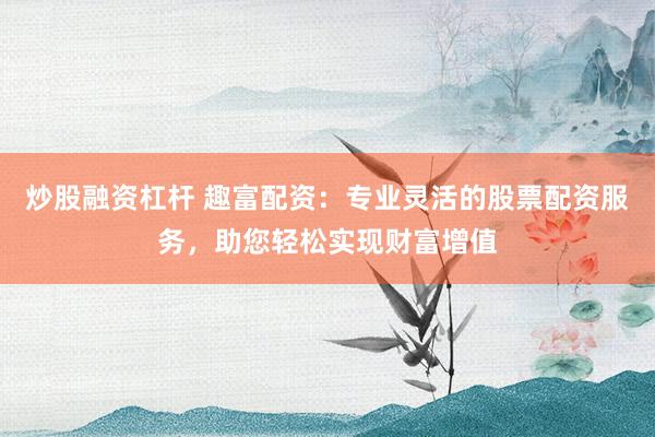 炒股融资杠杆 趣富配资：专业灵活的股票配资服务，助您轻松实现财富增值