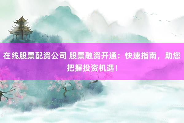 在线股票配资公司 股票融资开通：快速指南，助您把握投资机遇！