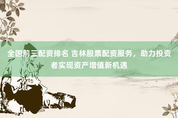 全国前三配资排名 吉林股票配资服务，助力投资者实现资产增值新机遇
