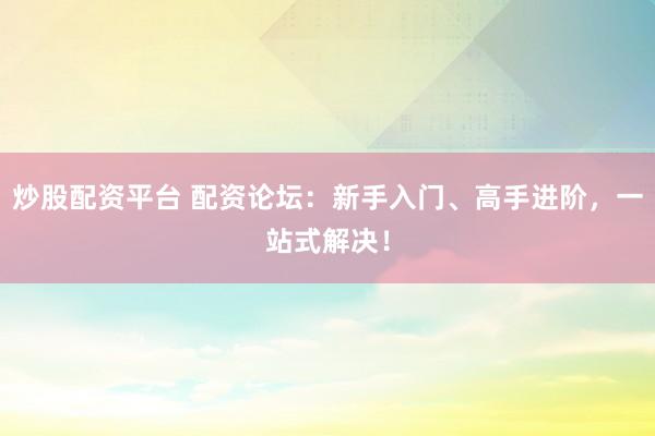 炒股配资平台 配资论坛：新手入门、高手进阶，一站式解决！