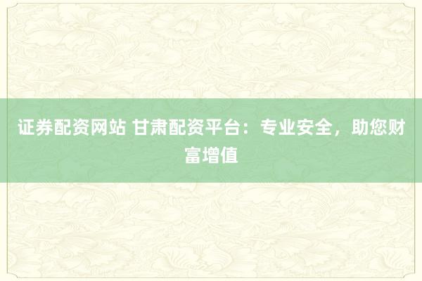 证券配资网站 甘肃配资平台：专业安全，助您财富增值