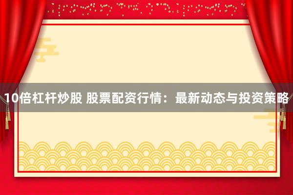 10倍杠杆炒股 股票配资行情：最新动态与投资策略