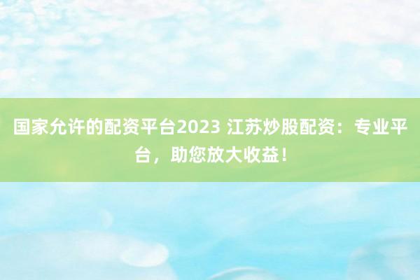 国家允许的配资平台2023 江苏炒股配资：专业平台，助您放大收益！