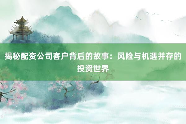 揭秘配资公司客户背后的故事：风险与机遇并存的投资世界