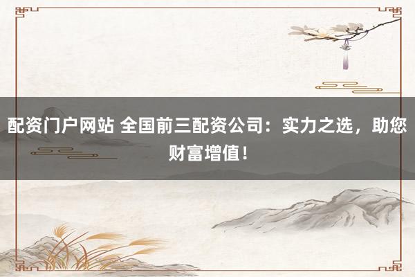 配资门户网站 全国前三配资公司：实力之选，助您财富增值！