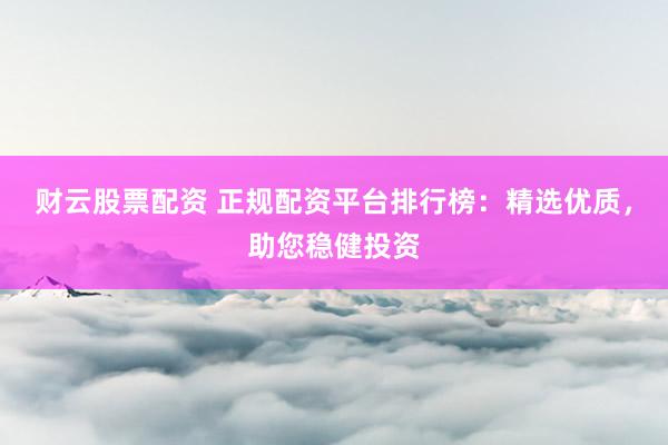 财云股票配资 正规配资平台排行榜：精选优质，助您稳健投资