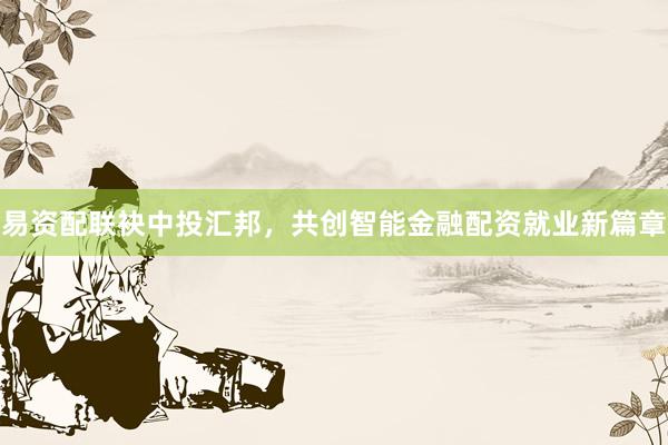 易资配联袂中投汇邦，共创智能金融配资就业新篇章