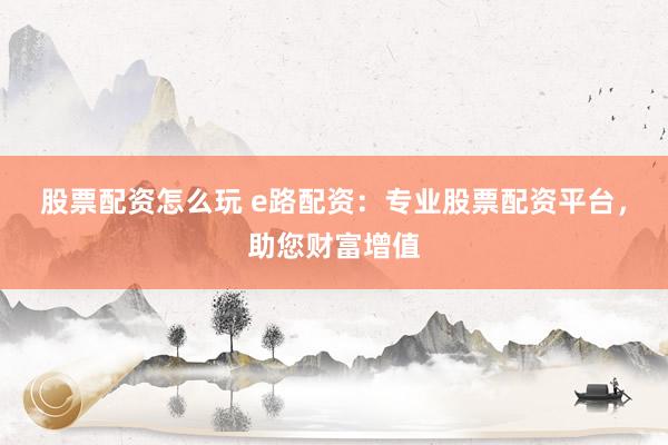股票配资怎么玩 e路配资：专业股票配资平台，助您财富增值