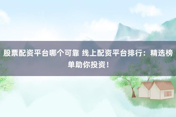 股票配资平台哪个可靠 线上配资平台排行：精选榜单助你投资！