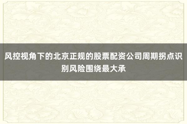 风控视角下的北京正规的股票配资公司周期拐点识别风险围绕最大承