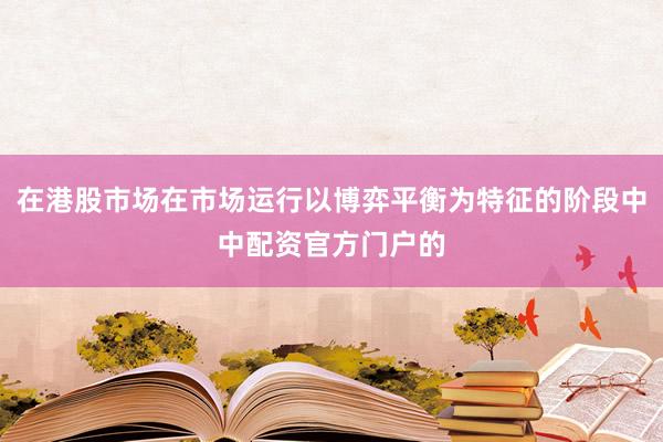 在港股市场在市场运行以博弈平衡为特征的阶段中中配资官方门户的
