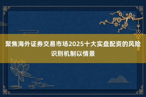 聚焦海外证券交易市场2025十大实盘配资的风险识别机制以情景