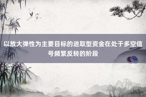以放大弹性为主要目标的进取型资金在处于多空信号频繁反转的阶段