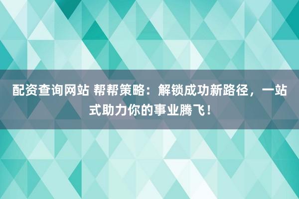 配资查询网站 帮帮策略：解锁成功新路径，一站式助力你的事业腾飞！
