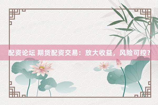 配资论坛 期货配资交易：放大收益，风险可控？