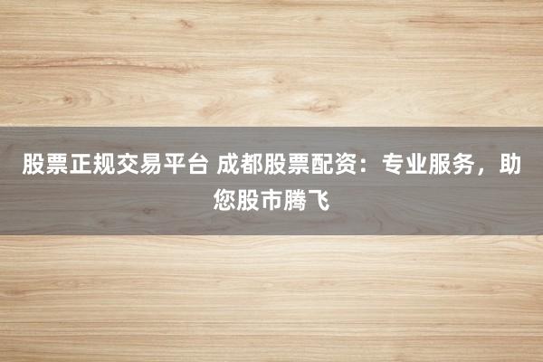 股票正规交易平台 成都股票配资：专业服务，助您股市腾飞