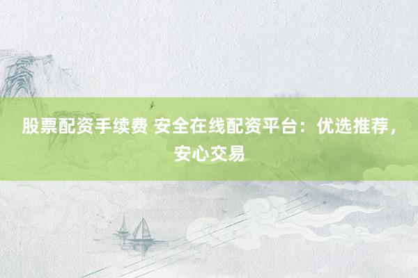 股票配资手续费 安全在线配资平台：优选推荐，安心交易